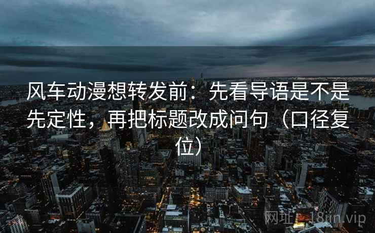 风车动漫想转发前:先看导语是不是先定性,再把标题改成问句(口径复位) 风车动漫想转发前:先看导语是不是先定性,再把标题改成问句(口径复位)
