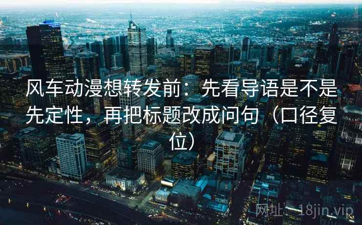 风车动漫想转发前:先看导语是不是先定性,再把标题改成问句(口径复位) 风车动漫想转发前:先看导语是不是先定性,再把标题改成问句(口径复位)