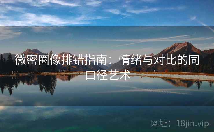 微密圈像排错指南:情绪与对比的同口径艺术 微密圈像排错指南:情绪与对比的同口径艺术