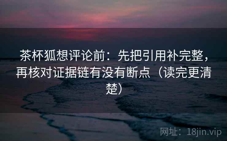 茶杯狐想评论前:先把引用补完整,再核对证据链有没有断点(读完更清楚) 茶杯狐想评论前:先把引用补完整,再核对证据链有没有断点(读完更清楚)