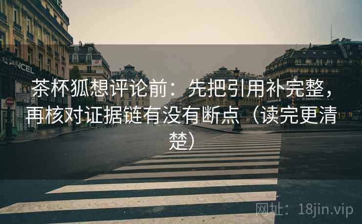 茶杯狐想评论前:先把引用补完整,再核对证据链有没有断点(读完更清楚) 茶杯狐想评论前:先把引用补完整,再核对证据链有没有断点(读完更清楚)