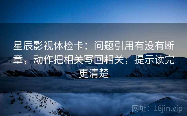 星辰影视体检卡:问题引用有没有断章,动作把相关写回相关,提示读完更清楚 星辰影视体检卡:问题引用有没有断章,动作把相关写回相关,提示读完更清楚