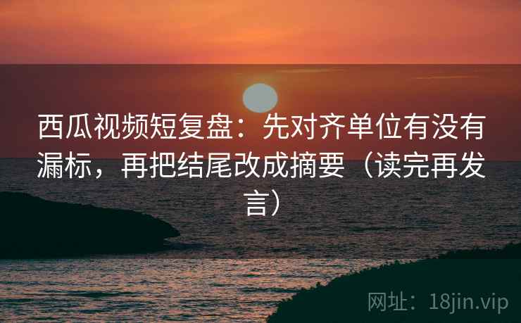 西瓜视频短复盘:先对齐单位有没有漏标,再把结尾改成摘要(读完再发言) 西瓜视频短复盘:先对齐单位有没有漏标,再把结尾改成摘要(读完再发言)