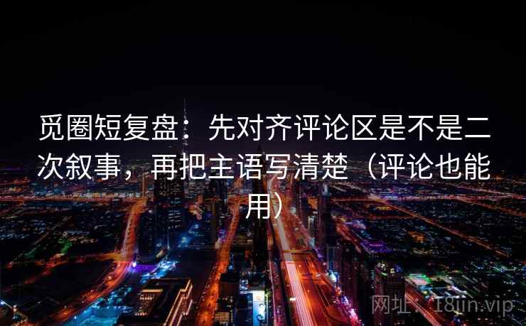 觅圈短复盘:先对齐评论区是不是二次叙事,再把主语写清楚(评论也能用) 觅圈短复盘:先对齐评论区是不是二次叙事,再把主语写清楚(评论也能用)