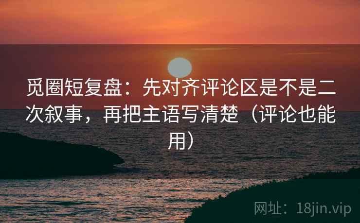 觅圈短复盘:先对齐评论区是不是二次叙事,再把主语写清楚(评论也能用) 觅圈短复盘:先对齐评论区是不是二次叙事,再把主语写清楚(评论也能用)