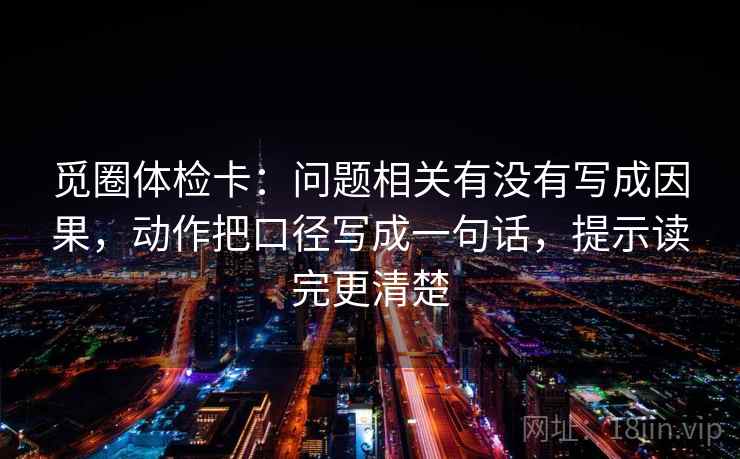 觅圈体检卡:问题相关有没有写成因果,动作把口径写成一句话,提示读完更清楚 觅圈体检卡:问题相关有没有写成因果,动作把口径写成一句话,提示读完更清楚