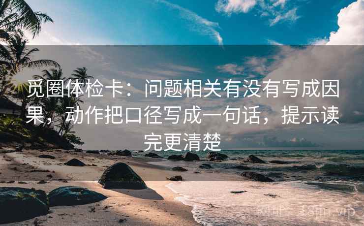 觅圈体检卡:问题相关有没有写成因果,动作把口径写成一句话,提示读完更清楚 觅圈体检卡:问题相关有没有写成因果,动作把口径写成一句话,提示读完更清楚