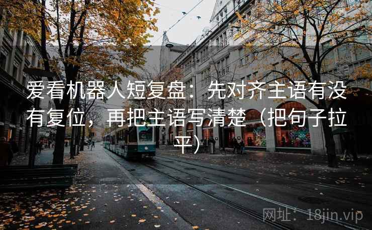 爱看机器人短复盘：先对齐主语有没有复位，再把主语写清楚（把句子拉平）