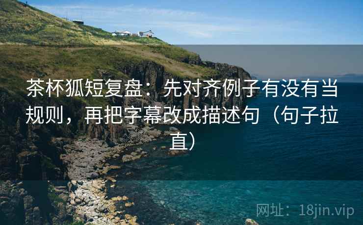 茶杯狐短复盘:先对齐例子有没有当规则,再把字幕改成描述句(句子拉直) 茶杯狐短复盘:先对齐例子有没有当规则,再把字幕改成描述句(句子拉直)