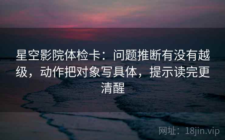 星空影院体检卡：问题推断有没有越级，动作把对象写具体，提示读完更清醒