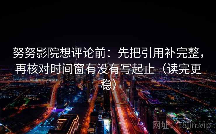 努努影院想评论前:先把引用补完整,再核对时间窗有没有写起止(读完更稳) 努努影院想评论前:先把引用补完整,再核对时间窗有没有写起止(读完更稳)