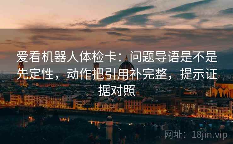 爱看机器人体检卡：问题导语是不是先定性，动作把引用补完整，提示证据对照