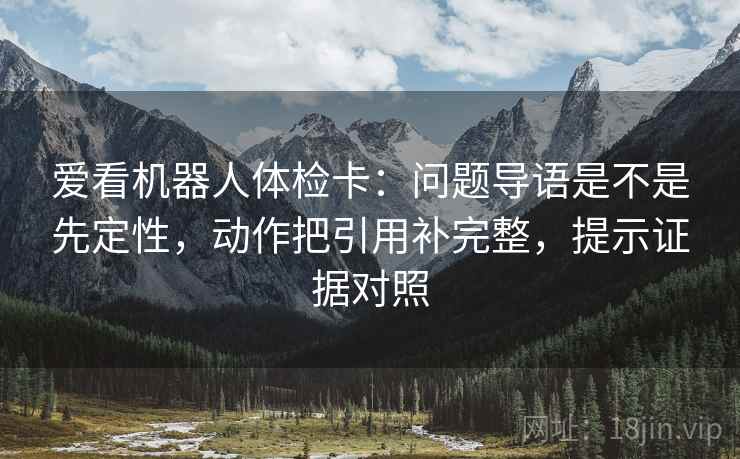 爱看机器人体检卡：问题导语是不是先定性，动作把引用补完整，提示证据对照