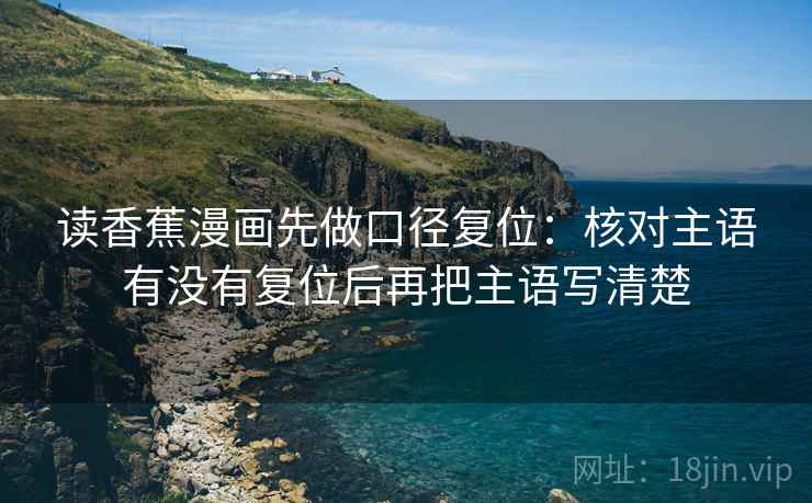 读香蕉漫画先做口径复位:核对主语有没有复位后再把主语写清楚 读香蕉漫画先做口径复位:核对主语有没有复位后再把主语写清楚