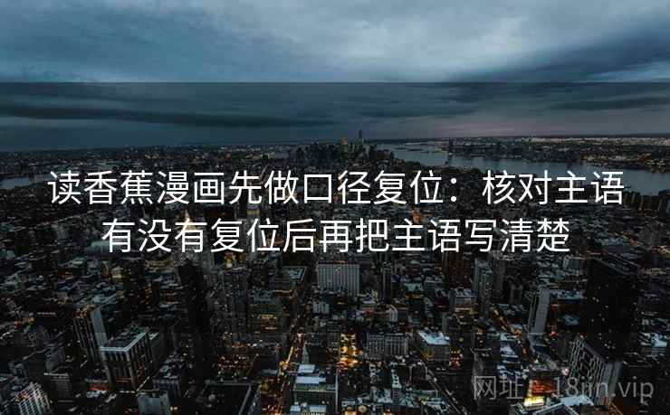 读香蕉漫画先做口径复位:核对主语有没有复位后再把主语写清楚 读香蕉漫画先做口径复位:核对主语有没有复位后再把主语写清楚