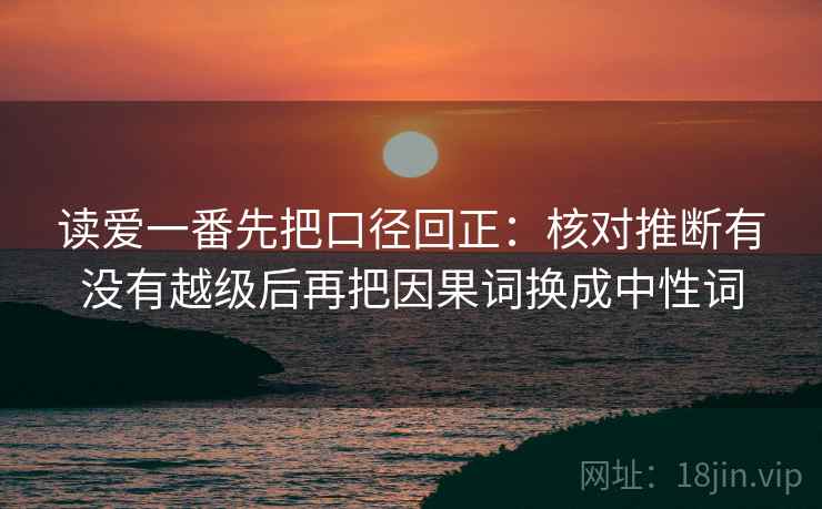 读爱一番先把口径回正:核对推断有没有越级后再把因果词换成中性词 读爱一番先把口径回正:核对推断有没有越级后再把因果词换成中性词
