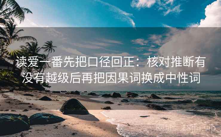 读爱一番先把口径回正:核对推断有没有越级后再把因果词换成中性词 读爱一番先把口径回正:核对推断有没有越级后再把因果词换成中性词