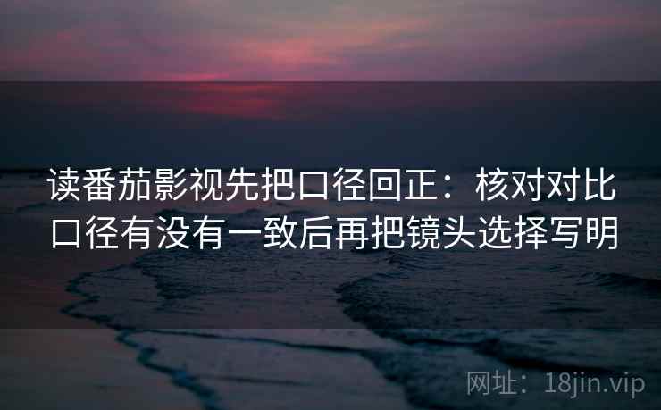 读番茄影视先把口径回正:核对对比口径有没有一致后再把镜头选择写明 读番茄影视先把口径回正:核对对比口径有没有一致后再把镜头选择写明