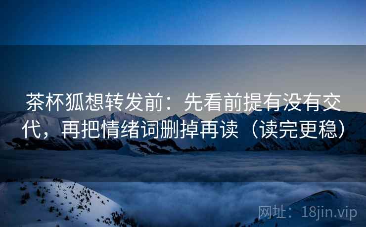 茶杯狐想转发前:先看前提有没有交代,再把情绪词删掉再读(读完更稳) 茶杯狐想转发前:先看前提有没有交代,再把情绪词删掉再读(读完更稳)