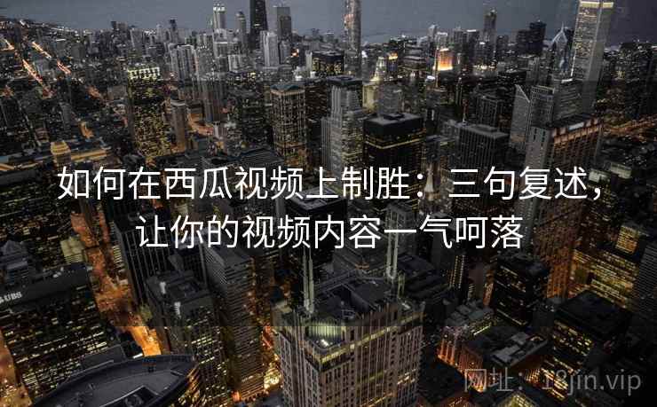如何在西瓜视频上制胜：三句复述，让你的视频内容一气呵落