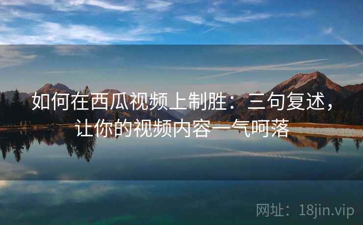 如何在西瓜视频上制胜：三句复述，让你的视频内容一气呵落