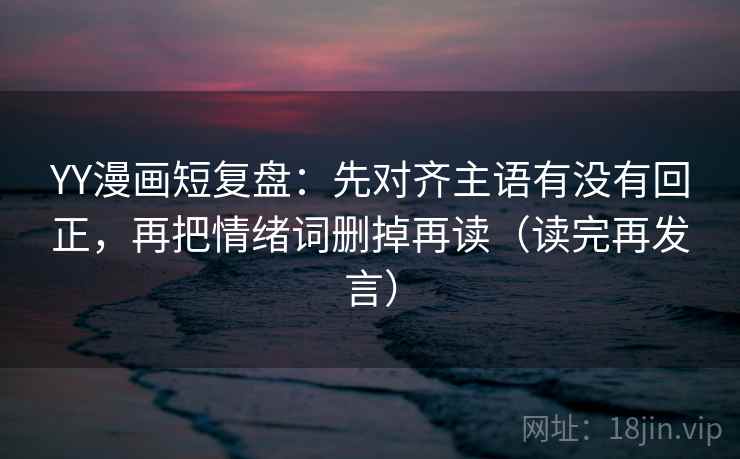 YY漫画短复盘：先对齐主语有没有回正，再把情绪词删掉再读（读完再发言）