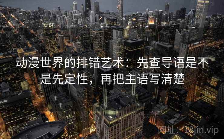 动漫世界的排错艺术：先查导语是不是先定性，再把主语写清楚