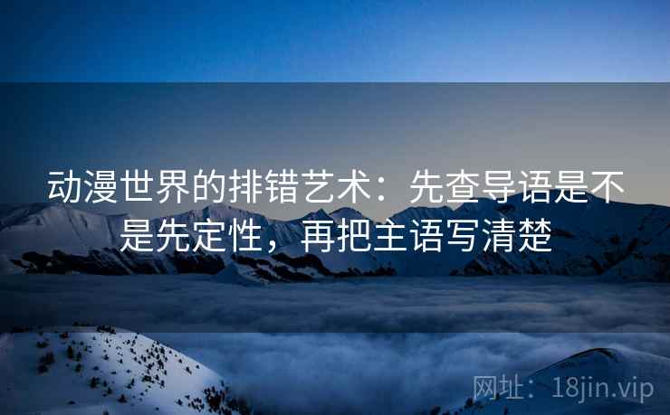 动漫世界的排错艺术：先查导语是不是先定性，再把主语写清楚