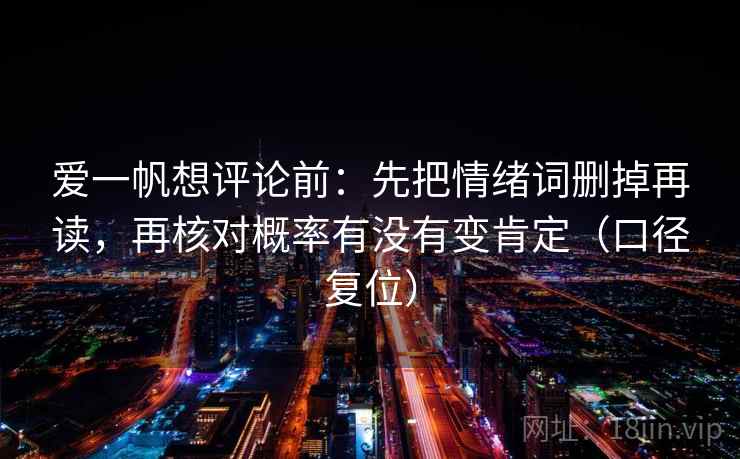 爱一帆想评论前：先把情绪词删掉再读，再核对概率有没有变肯定（口径复位）
