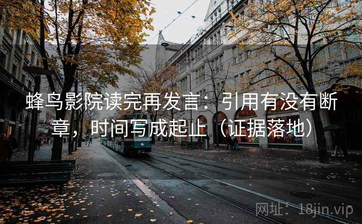 蜂鸟影院读完再发言：引用有没有断章，时间写成起止（证据落地）