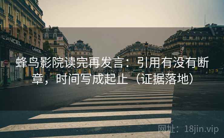 蜂鸟影院读完再发言：引用有没有断章，时间写成起止（证据落地）