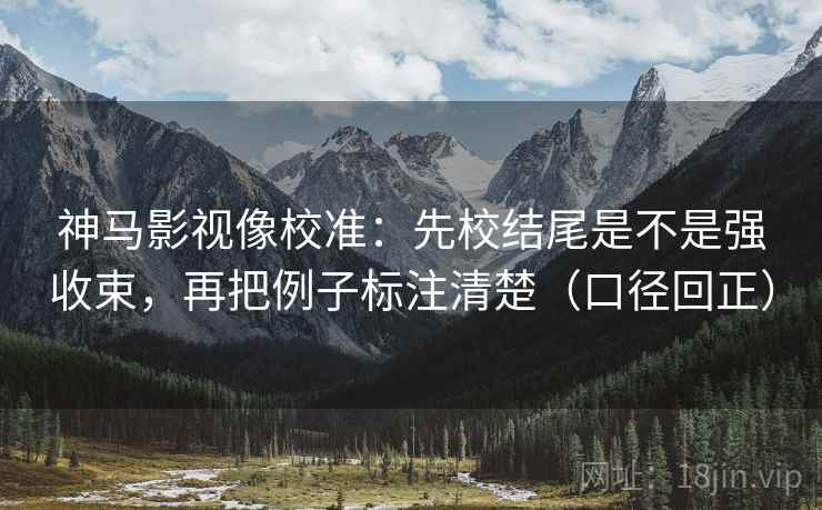 神马影视像校准：先校结尾是不是强收束，再把例子标注清楚（口径回正）